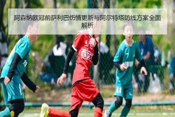 阿森纳欧冠前萨利巴伤情更新与阿尔特塔防线方案全面解析
